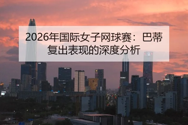 2026年国际女子网球赛：巴蒂复出表现的深度分析