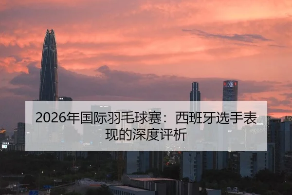 2026年国际羽毛球赛：西班牙选手表现的深度评析